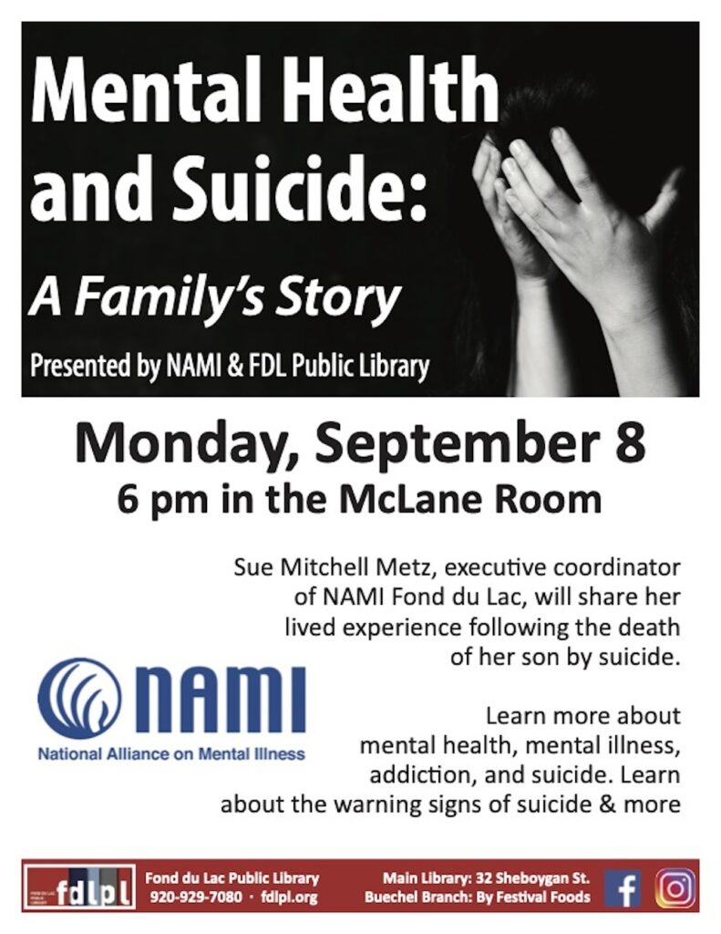 Monday, September 8 6 pm in the McLane Room Fond du Lac Public Library 920-929-7080 · fdlpl.org Main Library: 32 Sheboygan St. Buechel Branch: By Festival Foods Sue Mitchell Metz, executive coordinator of NAMI Fond du Lac, will share her lived experience following the death of her son by suicide. Learn more about mental health, mental illness, addiction, and suicide. Learn about the warning signs of suicide & more
